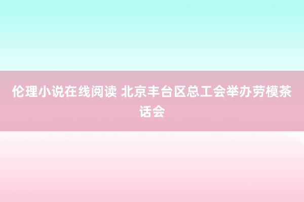 伦理小说在线阅读 北京丰台区总工会举办劳模茶话会