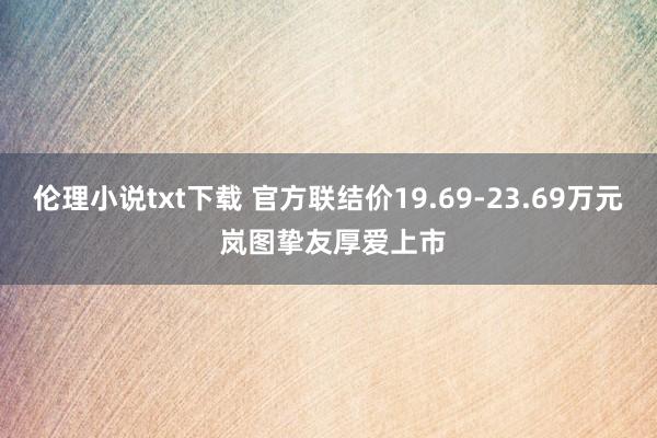 伦理小说txt下载 官方联结价19.69-23.69万元 岚图挚友厚爱上市