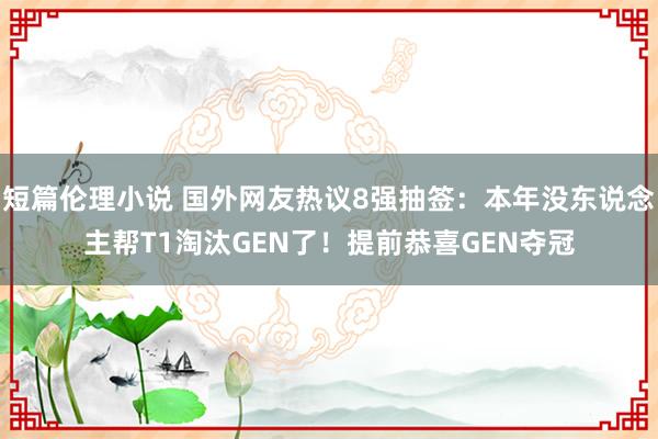 短篇伦理小说 国外网友热议8强抽签：本年没东说念主帮T1淘汰GEN了！提前恭喜GEN夺冠