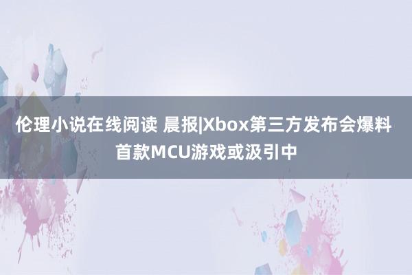 伦理小说在线阅读 晨报|Xbox第三方发布会爆料 首款MCU游戏或汲引中