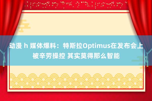 动漫 h 媒体爆料：特斯拉Optimus在发布会上被辛劳操控 其实莫得那么智能