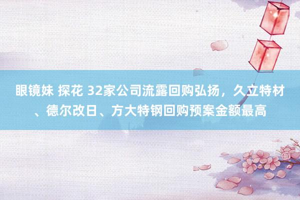 眼镜妹 探花 32家公司流露回购弘扬，久立特材、德尔改日、方大特钢回购预案金额最高