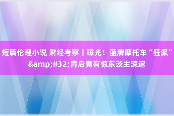 短篇伦理小说 财经考察丨曝光！蓝牌摩托车“狂飙”&#32;背后竟有惊东谈主深邃