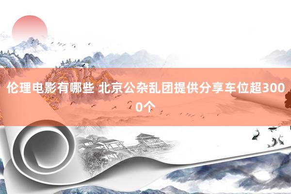 伦理电影有哪些 北京公杂乱团提供分享车位超3000个