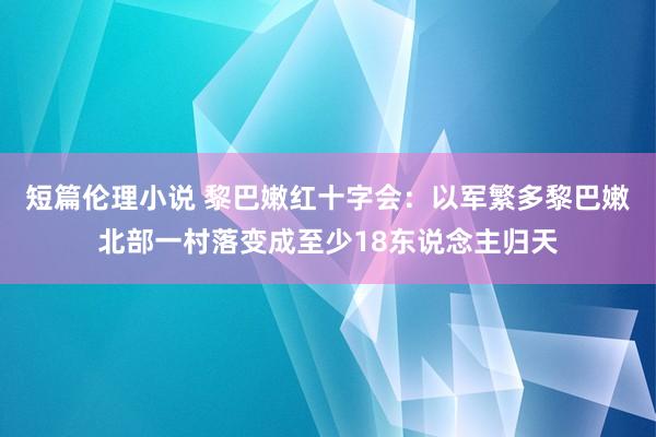 短篇伦理小说 黎巴嫩红十字会：以军繁多黎巴嫩北部一村落变成至少18东说念主归天