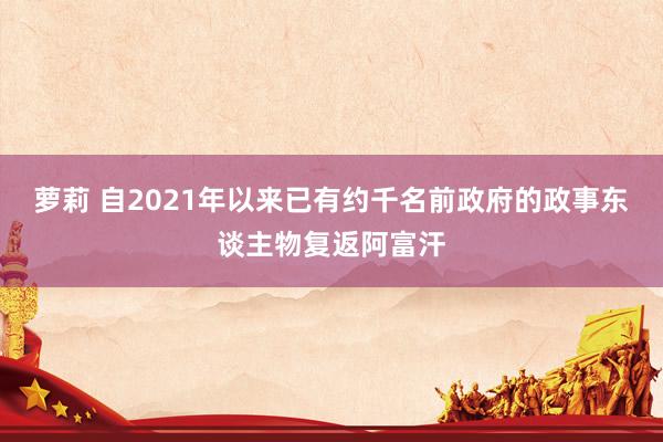 萝莉 自2021年以来已有约千名前政府的政事东谈主物复返阿富汗