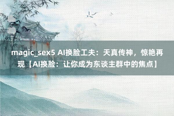 magic_sex5 AI换脸工夫：天真传神，惊艳再现【AI换脸：让你成为东谈主群中的焦点】