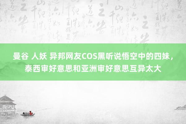 曼谷 人妖 异邦网友COS黑听说悟空中的四妹，泰西审好意思和亚洲审好意思互异太大