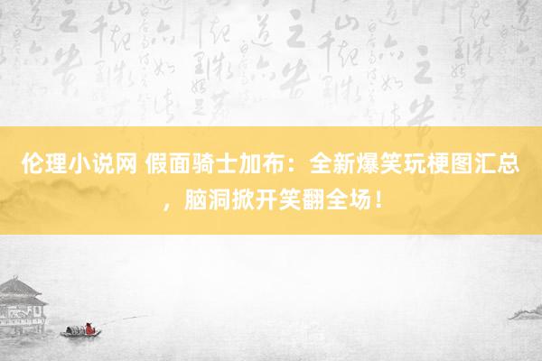 伦理小说网 假面骑士加布：全新爆笑玩梗图汇总，脑洞掀开笑翻全场！