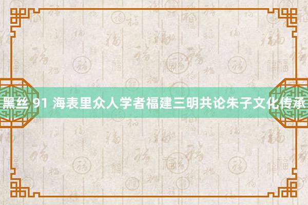 黑丝 91 海表里众人学者福建三明共论朱子文化传承