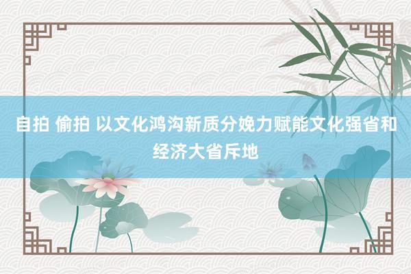 自拍 偷拍 以文化鸿沟新质分娩力赋能文化强省和经济大省斥地