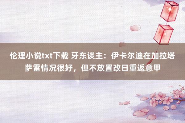 伦理小说txt下载 牙东谈主：伊卡尔迪在加拉塔萨雷情况很好，但不放置改日重返意甲