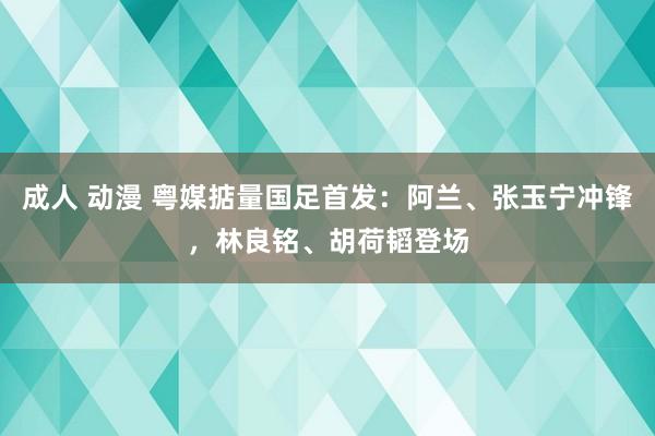 成人 动漫 粤媒掂量国足首发：阿兰、张玉宁冲锋，林良铭、胡荷韬登场