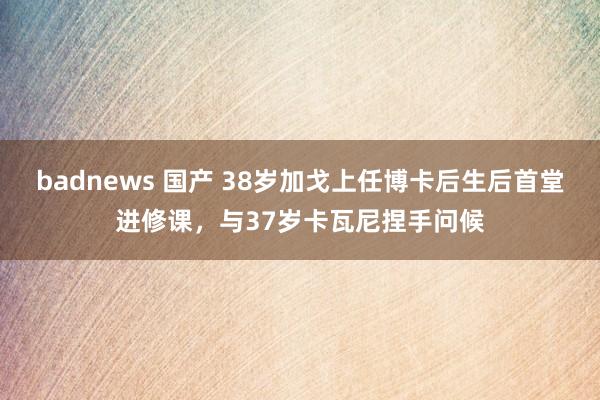 badnews 国产 38岁加戈上任博卡后生后首堂进修课，与37岁卡瓦尼捏手问候