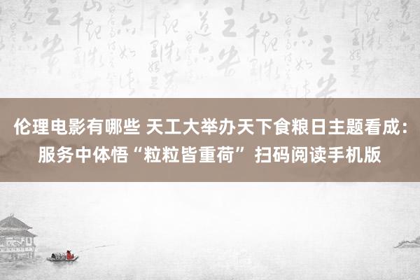 伦理电影有哪些 天工大举办天下食粮日主题看成：服务中体悟“粒粒皆重荷” 扫码阅读手机版