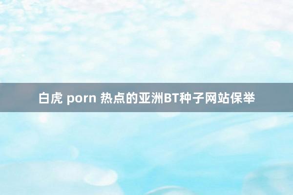 白虎 porn 热点的亚洲BT种子网站保举