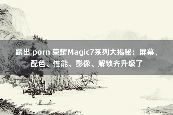 露出 porn 荣耀Magic7系列大揭秘：屏幕、配色、性能、影像、解锁齐升级了