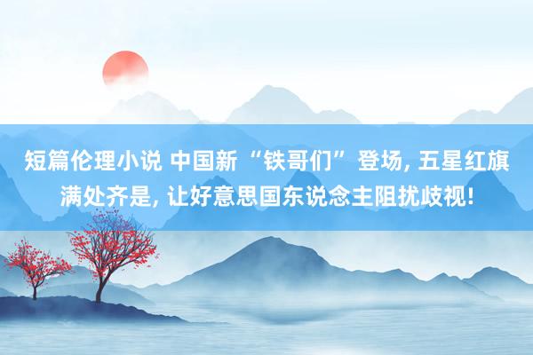 短篇伦理小说 中国新 “铁哥们” 登场， 五星红旗满处齐是， 让好意思国东说念主阻扰歧视!