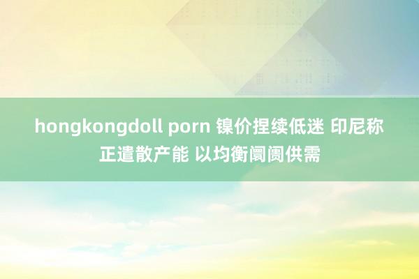 hongkongdoll porn 镍价捏续低迷 印尼称正遣散产能 以均衡阛阓供需