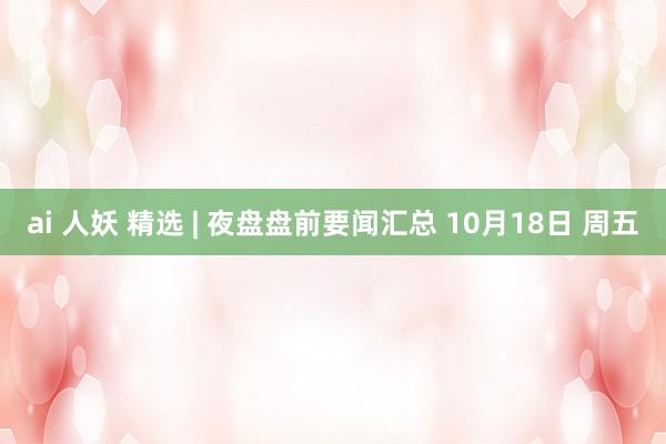 ai 人妖 精选 | 夜盘盘前要闻汇总 10月18日 周五