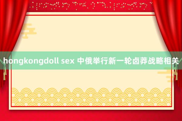 hongkongdoll sex 中俄举行新一轮卤莽战略相关