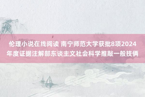 伦理小说在线阅读 南宁师范大学获批8项2024年度证据注解部东谈主文社会科学推敲一般技俩