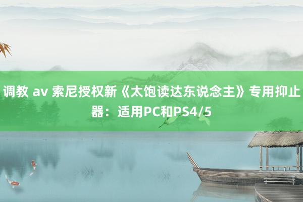 调教 av 索尼授权新《太饱读达东说念主》专用抑止器：适用PC和PS4/5