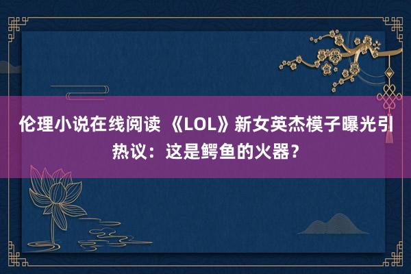 伦理小说在线阅读 《LOL》新女英杰模子曝光引热议：这是鳄鱼的火器？