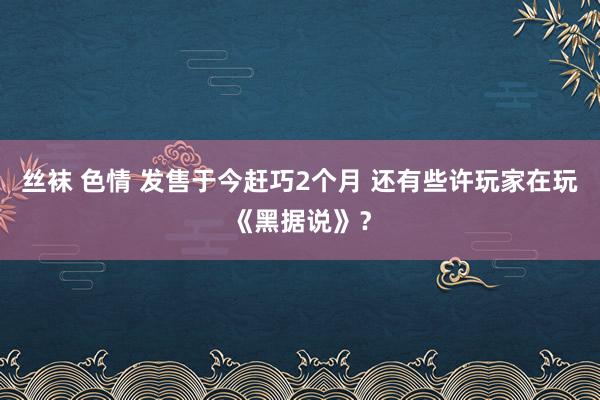 丝袜 色情 发售于今赶巧2个月 还有些许玩家在玩《黑据说》？