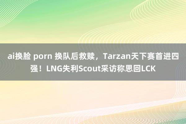 ai换脸 porn 换队后救赎，Tarzan天下赛首进四强！LNG失利Scout采访称思回LCK