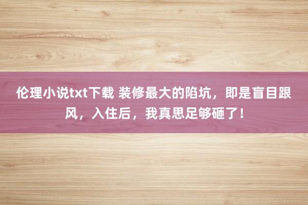 伦理小说txt下载 装修最大的陷坑，即是盲目跟风，入住后，我真思足够砸了！