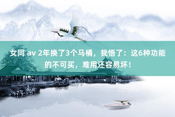 女同 av 2年换了3个马桶，我悟了：这6种功能的不可买，难用还容易坏！