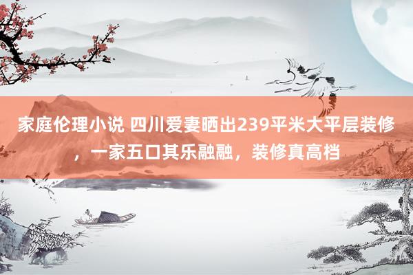 家庭伦理小说 四川爱妻晒出239平米大平层装修，一家五口其乐融融，装修真高档