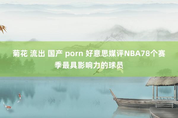 菊花 流出 国产 porn 好意思媒评NBA78个赛季最具影响力的球员