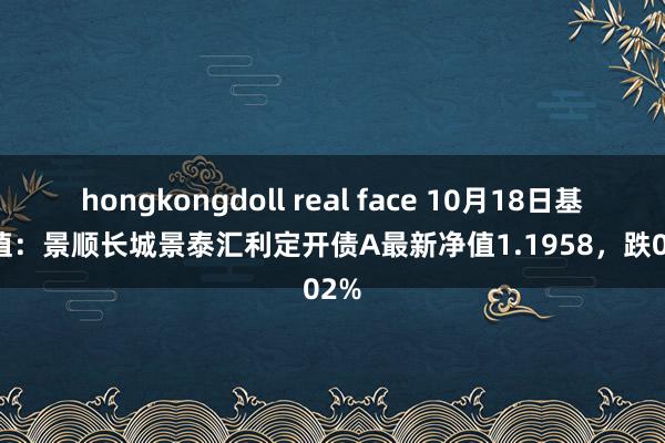 hongkongdoll real face 10月18日基金净值：景顺长城景泰汇利定开债A最新净值1.1958，跌0.02%