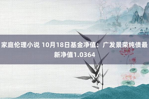 家庭伦理小说 10月18日基金净值：广发景荣纯债最新净值1.0364