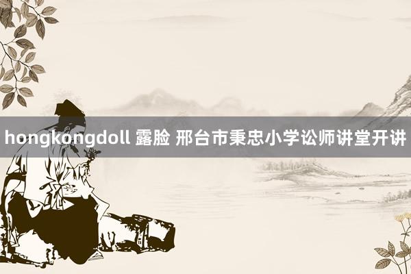 hongkongdoll 露脸 邢台市秉忠小学讼师讲堂开讲