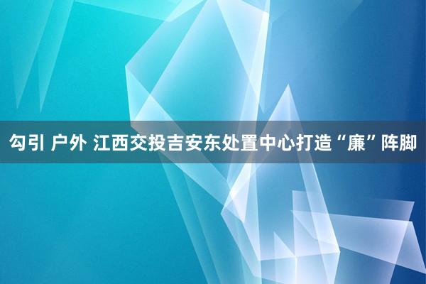 勾引 户外 江西交投吉安东处置中心打造“廉”阵脚