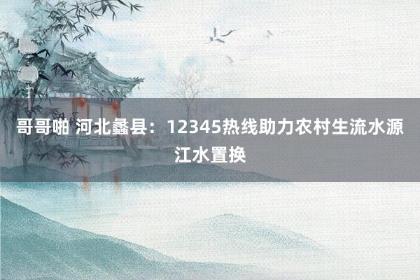 哥哥啪 河北蠡县：12345热线助力农村生流水源江水置换