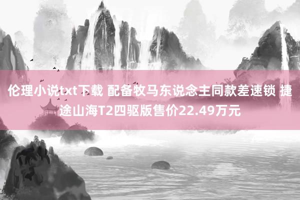 伦理小说txt下载 配备牧马东说念主同款差速锁 捷途山海T2四驱版售价22.49万元