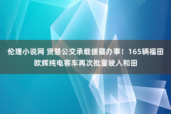 伦理小说网 贤慧公交承载援疆办事！165辆福田欧辉纯电客车再次批量驶入和田