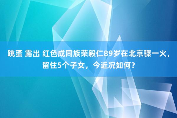 跳蛋 露出 红色成同族荣毅仁89岁在北京骤一火，留住5个子女，今近况如何？