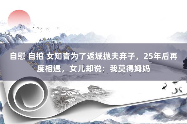 自慰 自拍 女知青为了返城抛夫弃子，25年后再度相遇，女儿却说：我莫得姆妈