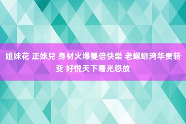 姐妹花 正妹兒 身材火爆雙倍快樂 老螺蛳湾华贵转变 好悦天下曙光怒放