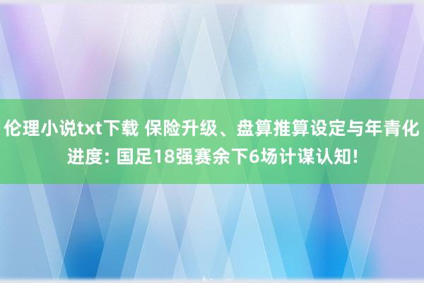 伦理小说txt下载 保险升级、盘算推算设定与年青化进度: 国足18强赛余下6场计谋认知!