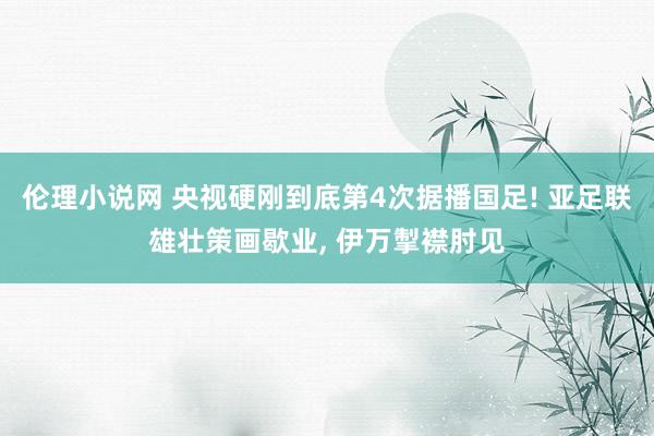 伦理小说网 央视硬刚到底第4次据播国足! 亚足联雄壮策画歇业， 伊万掣襟肘见