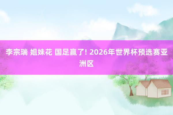 李宗瑞 姐妹花 国足赢了! 2026年世界杯预选赛亚洲区