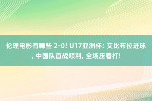 伦理电影有哪些 2-0! U17亚洲杯: 艾比布拉进球， 中国队首战顺利， 全场压着打!