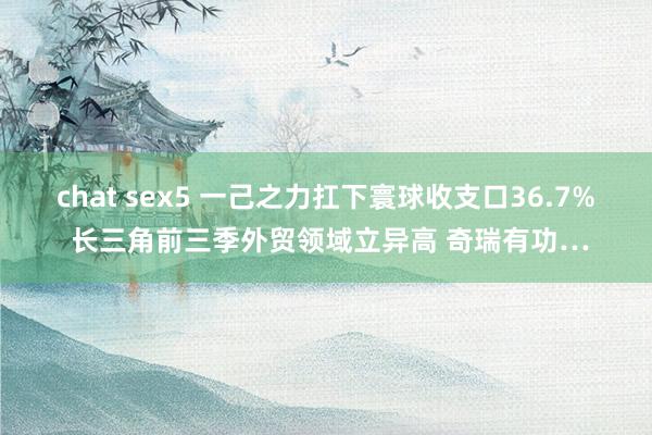 chat sex5 一己之力扛下寰球收支口36.7% 长三角前三季外贸领域立异高 奇瑞有功…