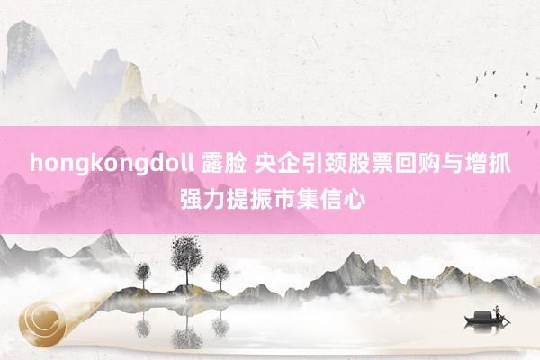 hongkongdoll 露脸 央企引颈股票回购与增抓 强力提振市集信心